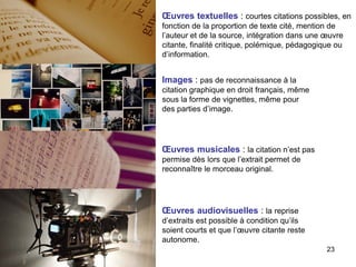 Œuvres textuelles : courtes citations possibles, en
fonction de la proportion de texte cité, mention de
l’auteur et de la source, intégration dans une œuvre
citante, finalité critique, polémique, pédagogique ou
d’information.


Images : pas de reconnaissance à la
citation graphique en droit français, même
sous la forme de vignettes, même pour
des parties d’image.




Œuvres musicales : la citation n’est pas
permise dès lors que l’extrait permet de
reconnaître le morceau original.




Œuvres audiovisuelles : la reprise
d’extraits est possible à condition qu’ils
soient courts et que l’œuvre citante reste
autonome.
                                                23
 