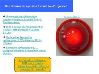 Une réforme du système à conduire d’urgence !


 Une exception pédagogique                Par chidorian. CC-BY-SA.

toujours complexe. Michèle Battisti,
Paralipomènes.
 Droit d’auteur et enseignement en
France : état d’urgence ! Calimaq,
S.I.Lex.
 Veut-on tuer l’exception
pédagogique ? Rémi Mathis, Droits
d’auteur.
 Exception pédagogique ou…
exception culturelle ? Alexandre Moatti,
bibnum.

              Le Canada a instauré en
                2012 une exception
            pédagogique et de recherche
              très large et… gratuite !
 