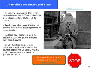 Le problème des œuvres orphelines
                                                                CC-BY-NC an untrained eye


- Des œuvres protégées dont il est
impossible ou très difficile d’identifier
ou de localiser le(s) titulaire(s) de
droits ;

- Rend impossible la réutilisation et
entrave notamment les programme de
numérisation ;

- Certains pays disposent déjà de
solutions (Canada, Japon, Hongrie,
Pays scandinaves) ;

- En 2011, introduction d’une
proposition de loi au Sénat sur les
œuvres orphelines visuelles, visant à
mettre en œuvre un système de
gestion collective.
                                   Attention, le recours à la
                                  mention « D.R. » est sans
                                       valeur juridique !
                                                                                            32
                                                                                                 32
 