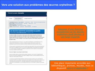 Vers une solution aux problèmes des œuvres orphelines ?




                                           Adoption d’une directive
                                          européenne sur les œuvres
                                          orphelines jeudi dernier, à
                                              une large majorité.




                                        Une place importante accordée aux
                                     bibliothèques, archives, musées, mais ce
                                           dispositif sera-t-il applicable ?
 