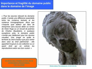 Importance et fragilité du domaine public
dans le domaine de l’image


« Pour les œuvres relevant du domaine
public, il existe une différence essentielle
entre les contenus textuels et les
contenus iconographiques. Alors que
n’importe quel éditeur est libre de
réimprimer sans bourse délier un roman
de Victor Hugo ou un recueil de poèmes
de Charles Baudelaire, à quelques
exceptions près, le domaine public
n’existe pas réellement pour les œuvres
visuelles. Une image ne quitte le
territoire du droit d’auteur que pour entrer
dans celui du droit patrimonial : elle
appartient toujours à une collection ou un
ayant droit qui en octroie les
reproductions selon son bon vouloir. »




    Le droit aux images à l’ère de la
        publication électronique.
              19/12/2006                       Broken statue. Par evilpeacock. CC-BY-NC-SA.
 