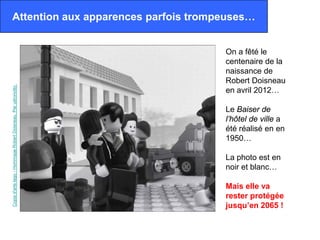 Attention aux apparences parfois trompeuses…


                                                              On a fêté le
                                                              centenaire de la
                                                              naissance de
                                                              Robert Doisneau
Copia d'arte lego - Hommage Robert Doisneau. Par udronotto.




                                                              en avril 2012…

                                                              Le Baiser de
                                                              l’hôtel de ville a
                                                              été réalisé en en
                                                              1950…

                                                              La photo est en
                                                              noir et blanc…

                                                              Mais elle va
                                                              rester protégée
                                                              jusqu’en 2065 !
 