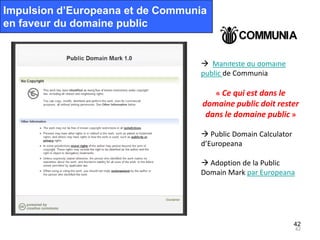 Impulsion d’Europeana et de Communia
en faveur du domaine public


                                   Manifeste du domaine
                                  public de Communia

                                       « Ce qui est dans le
                                   domaine public doit rester
                                    dans le domaine public »

                                   Public Domain Calculator
                                  d’Europeana

                                   Adoption de la Public
                                  Domain Mark par Europeana




                                                               42
                                                               42
 