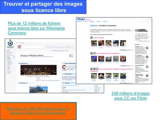 Trouver et partager des images
      sous licence libre

 Plus de 12 millions de fichiers
 sous licence libre sur Wikimedia
 Commons




                                       238 millions d’images
                                        sous CC sur Flickr

 Déjà plus de 100 000 photos pour le
   concours Wiki Loves Monuments
 