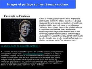 Images et partage sur les réseaux sociaux


     L’exemple de Facebook
                                                          « Pour le contenu protégé par les droits de propriété
                                                          intellectuelle, comme les photos ou vidéos […] : vous
                                                          nous accordez une licence non-exclusive, transférable,
                                                          sous-licenciable, sans redevance et mondiale pour
                                                          l’utilisation des contenus de propriété intellectuelle que
                                                          vous publiez sur Facebook ou en relation avec
                                                          Facebook (licence de propriété intellectuelle). Cette
                                                          licence de propriété intellectuelle se termine lorsque
                                                          vous supprimez vos contenus de propriété intellectuelle
                                                          ou votre compte, sauf si votre compte est partagé avec
                                                          d’autres personnes qui ne l’ont pas supprimé. »


Le phénomène de propriété-fantôme :

« La cession des droits peut en effet s’opérer à titre exclusif ou non exclusif. Le premier cas
correspond par exemple à celui d’un contrat d’édition classique, dans lequel un auteur va
littéralement transférer ses droits de propriété intellectuelle à un éditeur pour publier un
ouvrage. L’auteur, titulaire initial des droits patrimoniaux, s’en dépossède par la cession
exclusive et il ne peut plus les exercer une fois le contrat conclu. Avec les CGU des
plateformes, les droits ne sont pas transférés, mais en quelque sorte “répliqués” : l’utilisateur
conserve les droits patrimoniaux attachés aux contenus qu’il a produit, mais la plateforme
dispose de droits identiques sur les mêmes objets. » (Calimaq)
 