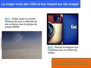 La magie noire des CGU et leur impact sur les images



                     2011 : Twitpic signe un accord
                     d’exclusivité pour la diffusion de
                     ses contenus avec le groupe de
                     presse WENN
© Stéphanie Gordon




                                                          2012 : Rachat d’Instagram par
                                                          Facebook pour un milliard de
                                                          dollars.


                                                                A lire : L’AFP condamnée pour des
                                                                photos d’Haïti piratées sur Twitter.
 