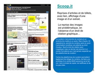 Scoop.it
  Reprises d’articles et de billets,
  avec lien, affichage d’une
  image et d’un extrait.

   La reprise des images
   est problématique, en
   l’absence d’un droit de
   citation graphique…

La curation c’est prendre du contenu à un
endroit et le mettre à un autre. Rien d’autre. Or
rappelons le, prendre du contenu sans en avoir
l’autorisation constitue une atteinte au droit
d’auteur. Seul le droit de citation peut
s’appliquer mais ce dernier est soumis à un
certain formalisme qui n’est jamais respecté sur
les plateformes de curation.

Certes les plateformes de curation permettent
également de rédiger du contenu, de faire une
synthèse d’un article MAIS personne ne le fait
car c’est si simple de copier, de rediffuser et de
ne pas créer.

Frédéric Martinet. Actulligence.
                                                     55
 