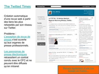 The Twitted Times

Création automatique
d’une revue web à partir
des liens les plus
retweetés par son réseau
sur Twitter.

Problème :
L’exception de revue de
presse n’est ouverte
qu’aux organes de
presse professionnels.

Les panoramas de
presse électroniques
nécessitent un contrat
conclu avec le CFC et ne
peuvent être diffusés
qu’en intranet
                           Menace également d’une Lex
                                                   56
                               Google en France…
 