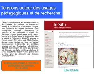 Tensions autour des usages
pédagogiques et de recherche
« Partout dans le monde, les nouvelles conditions
de circulation des contenus sur internet ont
conduit à un réflexe de durcissement juridique,
sous l’influence des lobbies marchands. Cette
multiplication unilatérale d’interdictions, de
contrôles et de contraintes a produit des
dispositifs souvent inapplicables stricto sensu,
comme la loi Droits d’auteur et droits voisins dans
la société de l’information (DADVSI), adoptée en
France en juin 2006 après des débats houleux.
Aucune revue illustrée en ligne ne satisfait
rigoureusement à l’ensemble des conditions
requises par cet échafaudage administrativo-
législatif. Celui-ci ayant été conçu pour protéger
les détenteurs de droits, non les producteurs de
savoir, ses attendus placent l’édition gratuite dans
la zone grise de l’aléatoire des décisions
jurisprudentielles.»



   Le droit aux images à l’ère de la
       publication électronique.
             19/12/2006
                                                       Revue In Situ
 