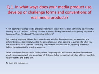 Q.1. In what ways does your media product use, develop or challenge forms and conventions of real media products?A film opening sequence can be challenged to induce the audience, it can something be successful in doing so, or it can be a confusing disaster. However, the key elements for an opening sequence is (as quoted from Nick Lacey) “The same but different”Our opening sequence follows the conventions of a thriller. Film noir genre, but executed in a different manner. We initially twisted the general concept of an opening sequence into what you would call the start of the end, something the audience will see later on, revealing the reason behind the actions in the opening sequence. Crime mainly revolves around a thriller, where the protagonist will have an exploitable weakness, which the antagonist will take advantage of.  Enigmas follow throughout a thriller which evidently is resolved at the end of the film. To show and compare…..