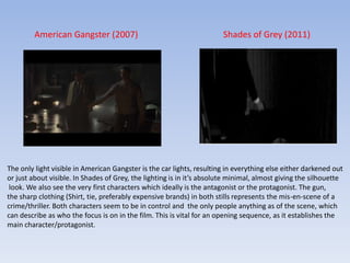 American Gangster (2007)Shades of Grey (2011)The only light visible in American Gangster is the car lights, resulting in everything else either darkened outor just about visible. In Shades of Grey, the lighting is in it’s absolute minimal, almost giving the silhouette look.We also see the very first characters which ideally is the antagonist or the protagonist. The gun, the sharp clothing (Shirt, tie, preferably expensive brands) in both stills represents the mis-en-scene of a crime/thriller. Both characters seem to be in control and  the only people anything as of the scene, which can describe as who the focus is on in the film. This is vital for an opening sequence, as it establishes the main character/protagonist. 
