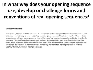 Concluding Paragraph:
In Conclusion, I believe that I have followed the conventions and stereotypes of horror. These conventions exist
for a reason and although common place help make the genre as successful as it is. I have also followed these
conventions to allow my opening scene to behave like that of a professional production and to be viewed in the
same way. This therefore will satisfy my target audience as there will be a level of professionalism that they
expect whilst also giving them the fear factor they expect from a horror movie. Finally, I believe my simple plot
twists allow the audience to maintain interest in the story and characters meaning they wish to continue
watching the film/movie thus making it a success.
In what way does your opening sequence
use, develop or challenge forms and
conventions of real opening sequences?
 