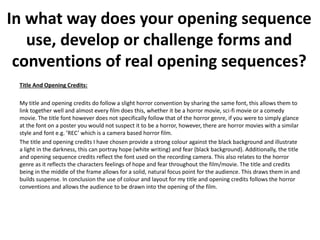 In what way does your opening sequence
use, develop or challenge forms and
conventions of real opening sequences?
Title And Opening Credits:
My title and opening credits do follow a slight horror convention by sharing the same font, this allows them to
link together well and almost every film does this, whether it be a horror movie, sci-fi movie or a comedy
movie. The title font however does not specifically follow that of the horror genre, if you were to simply glance
at the font on a poster you would not suspect it to be a horror, however, there are horror movies with a similar
style and font e.g. ’REC’ which is a camera based horror film.
The title and opening credits I have chosen provide a strong colour against the black background and illustrate
a light in the darkness, this can portray hope (white writing) and fear (black background). Additionally, the title
and opening sequence credits reflect the font used on the recording camera. This also relates to the horror
genre as it reflects the characters feelings of hope and fear throughout the film/movie. The title and credits
being in the middle of the frame allows for a solid, natural focus point for the audience. This draws them in and
builds suspense. In conclusion the use of colour and layout for my title and opening credits follows the horror
conventions and allows the audience to be drawn into the opening of the film.
 