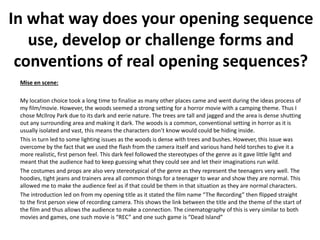 Mise en scene:
My location choice took a long time to finalise as many other places came and went during the ideas process of
my film/movie. However, the woods seemed a strong setting for a horror movie with a camping theme. Thus I
chose McIlroy Park due to its dark and eerie nature. The trees are tall and jagged and the area is dense shutting
out any surrounding area and making it dark. The woods is a common, conventional setting in horror as it is
usually isolated and vast, this means the characters don’t know would could be hiding inside.
This in turn led to some lighting issues as the woods is dense with trees and bushes. However, this issue was
overcome by the fact that we used the flash from the camera itself and various hand held torches to give it a
more realistic, first person feel. This dark feel followed the stereotypes of the genre as it gave little light and
meant that the audience had to keep guessing what they could see and let their imaginations run wild.
The costumes and props are also very stereotypical of the genre as they represent the teenagers very well. The
hoodies, tight jeans and trainers area all common things for a teenager to wear and show they are normal. This
allowed me to make the audience feel as if that could be them in that situation as they are normal characters.
The introduction led on from my opening title as it stated the film name “The Recording” then flipped straight
to the first person view of recording camera. This shows the link between the title and the theme of the start of
the film and thus allows the audience to make a connection. The cinematography of this is very similar to both
movies and games, one such movie is “REC” and one such game is “Dead Island”
In what way does your opening sequence
use, develop or challenge forms and
conventions of real opening sequences?
 