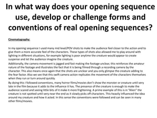Cinematography:
In my opening sequence I used many mid level/POV shots to make the audience feel closer to the action and to
give them a more accurate feel of the characters. These types of shots also allowed me to play around with
lighting in different situations, for example lighting is poor anytime the creature would appear to create
suspense and let the audience imagine the creature.
Additionally, the camera movement is jagged and fast making the footage unclear, this reinforces the amateur
nature of the footage and illustrates the fact that it is being filmed through a recording camera by the
character. This also means once again that the shots are unclear and you only glimpse the creature adding to
the fear factor. Also we see that this swift camera action replicates the movement of the characters themselves
when they run or turn around quickly.
By doing this I followed conventions, many horror films/movies don’t show the monster or creature until very
late in the film because it adds to the influence it has. The presence of the creature is enough to make the
audience scared and seeing little bits of it make it more frightening. A prime example of this is in “Alien” the
creature is not spotted until very near the end as it slowly picks off characters. This heavily influenced the idea
around my creature and how it acted. In this sense the conventions were followed and can be seen in many
other films/movies.
In what way does your opening sequence
use, develop or challenge forms and
conventions of real opening sequences?
 
