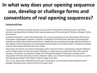 Costumes and Props:
How did your costumes and props represent your characters? How do they reflect your genre? Do these
costumes and props feature heavily in other opening sequences of the same genre? Did you challenge or follow
conventions?
As briefly mentioned in a few of the above slides, the costumes and props are very stereotypical of the horror
movie genre and teenagers in general. The genre is reflected in the fact that the characters are wearing dark
clothing, this reflects the environment they are in. Additionally, the stereotypical teenage clothing illustrates to
the audience that the characters are normal people and the audience can relate to them. This gives an element
of fear to the audience that they don’t even realise.
These types of costumes are common stereotypes within many horror films, simple plainly coloured clothing is
used to make the focus on the more sinister characters in unique costumes rather than that of the common
characters. Also within my ‘Character Casting’ and ‘Teenage Stereotypes’ PowerPoints I pointed out the
sexualisation of female characters in horror. However, I did not use a female character in my scenes as a scantly
clad teenage girl wouldn't have fitted in with the image of my story.
This, in turn, shows how I followed the horror genre conventions as the characters were wearing common
teenager clothing and also common of the horror genre itself.
In what way does your opening sequence
use, develop or challenge forms and
conventions of real opening sequences?
 