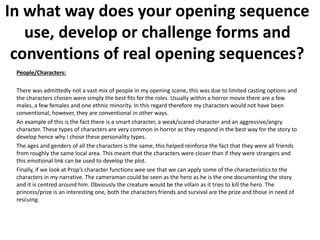 People/Characters:
There was admittedly not a vast mix of people in my opening scene, this was due to limited casting options and
the characters chosen were simply the best fits for the roles. Usually within a horror movie there are a few
males, a few females and one ethnic minority. In this regard therefore my characters would not have been
conventional, however, they are conventional in other ways.
An example of this is the fact there is a smart character, a weak/scared character and an aggressive/angry
character. These types of characters are very common in horror as they respond in the best way for the story to
develop hence why I chose these personality types.
The ages and genders of all the characters is the same, this helped reinforce the fact that they were all friends
from roughly the same local area. This meant that the characters were closer than if they were strangers and
this emotional link can be used to develop the plot.
Finally, if we look at Prop’s character functions wee see that we can apply some of the characteristics to the
characters in my narrative. The cameraman could be seen as the hero as he is the one documenting the story
and it is centred around him. Obviously the creature would be the villain as it tries to kill the hero. The
princess/prize is an interesting one, both the characters friends and survival are the prize and those in need of
rescuing.
In what way does your opening sequence
use, develop or challenge forms and
conventions of real opening sequences?
 