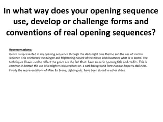 Representations:
Genre is represented in my opening sequence through the dark night time theme and the use of stormy
weather. This reinforces the danger and frightening nature of the movie and illustrates what is to come. The
techniques I have used to reflect the genre are the fact that I have an eerie opening title and credits. This Is
common in horror, the use of a brightly coloured font on a dark background foreshadows hope vs darkness.
Finally the representations of Mise En Scene, Lighting etc. have been stated in other slides.
In what way does your opening sequence
use, develop or challenge forms and
conventions of real opening sequences?
 