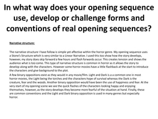 Narrative structure:
The narrative structure I have follow is simple yet affective within the horror genre. My opening sequence uses
a Stone’s Structure which is very similar to a Linear Narrative. I used this too show how the story develops,
however, my story does skip forward a few hours and flash forwards occur. This creates tension and shows the
audience what is too come. This type of narrative structure is common in horror as it allows the story to
develop along with the characters. However some horror movies have a little flashback at the start to introduce
the characters and give background to the plot.
A few binary oppositions exist as they would in any movie/film. Light and Dark is a a common one in most
horror movies, the Light being the torches and the characters hope of survival whereas the Dark is the
creature, fear and the woods. Another binary opposition would have been the use of happiness and fear. At the
very start of my opening scene we see the quick flashes of the characters looking happy and enjoying
themselves, however, as the story develops they become more fearful of the situation at hand. Finally, these
are common conventions and the Light and Dark binary opposition is used in many genres but especially
horror.
In what way does your opening sequence
use, develop or challenge forms and
conventions of real opening sequences?
 