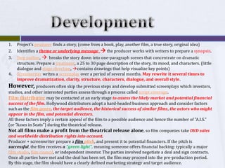 DevelopmentProject's producer finds a story, (come from a book, play, another film, a true story, original idea)Identifies a theme or underlying message   the producer works with writers to prepare a synopsis. Step outline,   breaks the story down into one-paragraph scenes that concentrate on dramatic structure. Prepare a treatment, a 25 to 30 page description of the story, its mood, and characters. (little dialogue and stage direction, contains drawings that help visualize key points)Screenwriter writes a screenplay over a period of several months. May rewrite it several times to improve dramatization, clarity, structure, characters, dialogue, and overall style. However, producers often skip the previous steps and develop submitted screenplays which investors, studios, and other interested parties assess through a process called script coverage. Film distributormay be contacted at an early stage to assess the likely market and potential financial success of the film. Hollywood distributors adopt a hard-headed business approach and consider factors such as the film genre, the target audience, the historical success of similar films, the actors who might appear in the film, and potential directors. All these factors imply a certain appeal of the film to a possible audience and hence the number of "A.I.S." (or "Asses in Seats") during the theatrical release. Not all films make a profit from the theatrical release alone, so film companies take DVD sales and worldwide distribution rights into account.Producer + screenwriter prepare a film pitch, and present it to potential financiers. If the pitch is successful, the film receives a "green light", meaning someone offers financial backing: typically a major film studio, film council, or independent investor. The parties involved negotiate a deal and sign contracts. Once all parties have met and the deal has been set, the film may proceed into the pre-production period. By this stage, the film should have a clearly defined marketing strategy and target audience.