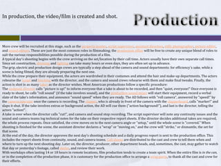 ProductionIn production, the video/film is created and shot.More crew will be recruited at this stage, such as the property master, script supervisor, assistant directors, stills photographer, picture editor, and sound editors. These are just the most common roles in filmmaking; the production office will be free to create any unique blend of roles to suit the various responsibilities possible during the production of a film.A typical day's shooting begins with the crew arriving on the set/location by their call time. Actors usually have their own separate call times. Since set construction, dressing and lighting can take many hours or even days, they are often set up in advance.The grip, electric and production design crews are typically a step ahead of the camera and sound departments: for efficiency's sake, while a scene is being filmed, they are already preparing the next one.While the crew prepare their equipment, the actors are wardrobed in their costumes and attend the hair and make-up departments. The actors rehearse the script and blocking with the director, and the camera and sound crews rehearse with them and make final tweaks. Finally, the action is shot in as many takes as the director wishes. Most American productions follow a specific procedure:The assistant director calls "picture is up!" to inform everyone that a take is about to be recorded, and then "quiet, everyone!" Once everyone is ready to shoot, he calls "roll sound" (if the take involves sound), and the production sound mixer will start their equipment, record a verbal slate of the take's information, and announce "sound speed" when they are ready. The AD follows with "roll camera", answered by "speed!" by the camera operator once the camera is recording. The clapper, who is already in front of the camera with the clapperboard, calls "marker!" and slaps it shut. If the take involves extras or background action, the AD will cue them ("action background!"), and last is the director, telling the actors "action!".A take is over when the director calls "cut!", and camera and sound stop recording. The script supervisor will note any continuity issues and the sound and camera teams log technical notes for the take on their respective report sheets. If the director decides additional takes are required, the whole process repeats. Once satisfied, the crew moves on to the next camera angle or "setup," until the whole scene is "covered." When shooting is finished for the scene, the assistant director declares a "wrap" or "moving on," and the crew will "strike," or dismantle, the set for that scene.At the end of the day, the director approves the next day's shooting schedule and a daily progress report is sent to the production office. This includes the report sheets from continuity, sound, and camera teams. Call sheets are distributed to the cast and crew to tell them when and where to turn up the next shooting day. Later on, the director, producer, other department heads, and, sometimes, the cast, may gather to watch that day or yesterday's footage, called dailies, and review their work.With workdays often lasting 14 or 18 hours in remote locations, film production tends to create a team spirit. When the entire film is in the can, or in the completion of the production phase, it is customary for the production office to arrange a wrap party, to thank all the cast and crew for their efforts.