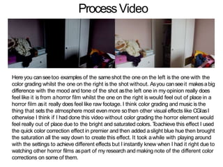 ProcessVideo
Here you can seetoo examples of the sameshot the one on the left is the one with the
color grading whilst the one on the right is the shot without. Asyou canseeit makesabig
difference with the mood and tone of the shot asthe left one in my opinion really does
feel like it is from ahorror film whilst the one on the right is would feel out of place in a
horror film asit really does feel like raw footage. I think color grading and music is the
thing that sets the atmosphere most even more sothen other visual effects like CGIasI
otherwise I think if I had done this video without color grading the horror element would
feel really out of place due to the bright and saturated colors. Toachieve this effect I used
the quick color correction effect in premier and then added a slight blue hue then brought
the saturation all the way down to create this effect. It took awhile with playing around
with the settings to achieve different effects but I instantly knew when I had it right due to
watching other horror films aspart of my research and making note of the different color
corrections on some of them.
 