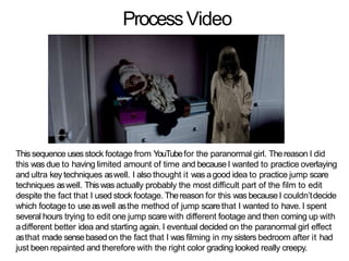 ProcessVideo
Thissequence usesstock footage from YouTubefor the paranormal girl. Thereason I did
this was due to having limited amount of time and because I wanted to practice overlaying
and ultra keytechniques aswell. I also thought it was agood idea to practice jump scare
techniques aswell. Thiswas actually probably the most difficult part of the film to edit
despite the fact that I used stock footage. Thereason for this was becauseI couldn’tdecide
which footage to useaswell asthe method of jump scarethat I wanted to have. I spent
several hours trying to edit one jump scare with different footage and then coming up with
adifferent better idea and starting again. I eventual decided on the paranormal girl effect
asthat made sensebasedon the fact that I was filming in my sisters bedroom after it had
just been repainted and therefore with the right color grading looked really creepy.
 