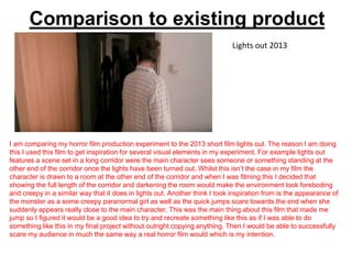 Comparison to existing product
I am comparing my horror film production experiment to the 2013 short film lights out. The reason I am doing
this I used this film to get inspiration for several visual elements in my experiment. For example lights out
features a scene set in a long corridor were the main character sees someone or something standing at the
other end of the corridor once the lights have been turned out. Whilst this isn’t the case in my film the
character is drawn to a room at the other end of the corridor and when I was filming this I decided that
showing the full length of the corridor and darkening the room would make the environment look foreboding
and creepy in a similar way that it does in lights out. Another think I took inspiration from is the appearance of
the monster as a some creepy paranormal girl as well as the quick jumps scare towards the end when she
suddenly appears really close to the main character. This was the main thing about this film that made me
jump so I figured it would be a good idea to try and recreate something like this as if I was able to do
something like this in my final project without outright copying anything. Then I would be able to successfully
scare my audience in much the same way a real horror film would which is my intention.
Lights out 2013
 