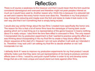 Reflection
There is of course a weakness to this however and that it could mean that this font could be
considered stereotypical and overused and therefore might not peak peoples interest as
much as it would have used to. Another reason why I think this is because it is coloured red
as well and it seems like every horror movie ever does this. Therefore in my final product I
may change the colouring and maybe even the font and styles to make it look iconic in its
own way and that it isn’t something that is simply being reused.
I would also say similar things about the two films I created more specifically the horror one.
The reason for this is that a lot of horror films have the stereotype of having dark couler
grading which isn’t a bad thing as it is representative of the genre however it means northing
about it is really unique. I also think the lens flare effect is overused in films. The only reason
I incorporated into my production experiment is that I wanted to practice using the effect as I
was thinking about incorporating it into my final film to create a hazy blurry effect for the
dream sequence at the start of it. However I am not sure whether it will work as I intended it
to. Therefore I may wait until I am editing my final film to decide whether or not I will
incorporate it or not.
I defiantly think If I were to improve my production experiments for my final product I would
defiantly make sure that they were not just representative of me trying to produce common
effects seen in films. I would try and push myself further in order to try and develop some
things that are a bit more unique and would stand out more against other films.
 