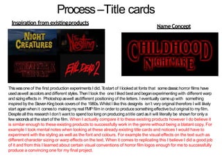Process–Title cards
NameConcept
Inspiration from existingproducts
Thiswasone of the first production experiments I did. Tostart of I looked at fonts that someclassichorror films have
usedaswell ascolorsanddifferent styles. ThenI took the one I liked best andbeganexperimenting with different warp
andsizingeffects in Photoshopaswell asdifferent positioning of the letters. I eventually cameup with something
inspired by the StevenKingbook coversof the 1980s.Whilst I like this designits isn’t very original therefore I will likely
start againwhen it comesto making myreal FMP film in order to producesomethingeffective but original to myfilm.
Despiteall this researchI don’t want to spendtoo long on producing atitle card asit will literally be shown for only a
few secondsat the start of the film. When I actually compare it to these existing products however I do believe it
is similar enough to these existing products to successfully work in the genre without being a blatant copy. For
example I took mental notes when looking at these already existing title cards and notices I would have to
experiment with the styling as well as the font and colours. For example the visual effects on the text such as
different character sizing or warp effects on the text. When it comes to replicating this I believe I did a good job
of it and from this I learned about certain visual conventions of horror film logos enough for me to successfully
produce a convincing one for my final project.
 