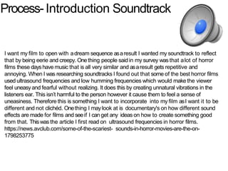 Process-Introduction Soundtrack
I want my film to open with adream sequence asaresult I wanted my soundtrack to reflect
that by being eerie and creepy. Onething people said in my survey was that alot of horror
films these dayshave music that is all very similar and asaresult gets repetitive and
annoying. When I was researching soundtracks I found out that some of the best horror films
used ultrasound frequencies and low humming frequencies which would makethe viewer
feel uneasyand fearful without realizing. It does this by creating unnatural vibrations in the
listeners ear. This isn’t harmful to the person however it cause them to feel a sense of
uneasiness. Therefore this is something I want to incorporate into my film asI want it to be
different and not clichéd. Onething I may look at is documentary's on how different sound
effects are made for films and seeif I can get any ideas on how to create something good
from that. Thiswas the article I first read on ultrasound frequencies in horror films.
https://news.avclub.com/some-of-the-scariest- sounds-in-horror-movies-are-the-on-
1798253775
 