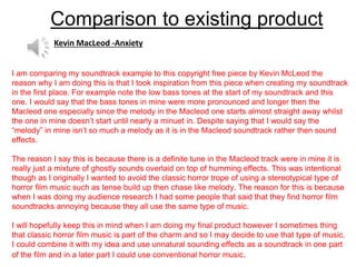 Comparison to existing product
I am comparing my soundtrack example to this copyright free piece by Kevin McLeod the
reason why I am doing this is that I took inspiration from this piece when creating my soundtrack
in the first place. For example note the low bass tones at the start of my soundtrack and this
one. I would say that the bass tones in mine were more pronounced and longer then the
Macleod one especially since the melody in the Macleod one starts almost straight away whilst
the one in mine doesn’t start until nearly a minuet in. Despite saying that I would say the
“melody” in mine isn’t so much a melody as it is in the Macleod soundtrack rather then sound
effects.
The reason I say this is because there is a definite tune in the Macleod track were in mine it is
really just a mixture of ghostly sounds overlaid on top of humming effects. This was intentional
though as I originally I wanted to avoid the classic horror trope of using a stereotypical type of
horror film music such as tense build up then chase like melody. The reason for this is because
when I was doing my audience research I had some people that said that they find horror film
soundtracks annoying because they all use the same type of music.
I will hopefully keep this in mind when I am doing my final product however I sometimes thing
that classic horror film music is part of the charm and so I may decide to use that type of music.
I could combine it with my idea and use unnatural sounding effects as a soundtrack in one part
of the film and in a later part I could use conventional horror music.
Kevin MacLeod -Anxiety
 