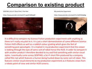 Comparison to existing product
SENTiNEL (A Sci-Fi Short Film) –Film Riot
https://www.youtube.com/watch?v=gaiX1W8GjpM
My production Experiment
https://www.youtube.com/watch?v=SsED5OVqb8g
It is difficult to compare my Science Fiction production experiment with anything as
there isn’t really any plot to it. It is just a short demonstration of some different Science
Fiction HUD effects as well as a reddish colour grading which gives the feel of
something post apocalyptic. It is implied in my production experiment that the viewer
is looking through the eyes of some sort of robot hence the HUD. In order to compare it
with another product I therefore decided to try and find something with similar visual
styles. I eventually came across SENTiNEL a Sci-Fi short film produced by a company
called film riot which features a human being hunted down by some sort of robot. This
features similar visual elements to my production experiment as it features views from
a robots point of view and similar HUD screens.
 