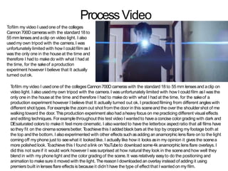 Tofilm my video I usedone of the collegesCannon700Dcameras with the standard 18 to 55 mm lensesand aclip on
video light. I also usedmy own tripod with the camera.I wasunfortunately limited with how I could film asI was the
only one in the houseat the time and therefore I had to makedo with what I had at the time, for the sakeof a
production experiment however I believe that It actually turned out ok. I practiced filming from different angleswith
different shot types. Forexample the zoomout shot from the door in this sceneand the over the shoulder shot of me
walking toward the door. Thisproduction experiment alsohad aheavy focus on me practicing different visual effects
and editing techniques. Forexample throughout this test video I wanted to have aconcise color grading with dark and
DEsaturated colors to makeit feel more cinematic. I alsowanted to have the letterbox aspectratio that all films have
sothey fit on the cinema screensbetter. Toachievethis I added black bars at the top by cropping my footage both at
the top and the bottom. I also experimented with other effects such asadding an anamorphic lens flare on to the light
coming off my phone just to seewhat it looked like. I actually like how it looks asin my opinion it gives the scenea
more polished look. Toachieve this I found alink on YouTubeto download some4k anamorphic lens flare overlays. I
did this not sureif it would work however I wassurprised at how natural they look in the sceneand how well they
blend in with my phone light and the color grading of the scene.It wasrelatively easyto do the positioning and
animation to make sure it moved with the light. The reason I downloaded an overlay instead of adding it using
premiers built in lensesflare effects is becauseit didn’t have the type of effect that I wanted on my film.
ProcessVideo
Tofilm my video I usedone of the colleges
Cannon700Dcameraswith the standard 18 to
55 mm lenses and aclip on video light. I also
usedmy own tripod with the camera.I was
unfortunately limited with how I could film asI
was the only one in the houseat the time and
therefore I had to makedo with what I had at
the time, for the sakeof aproduction
experiment however I believe that It actually
turned out ok.
 
