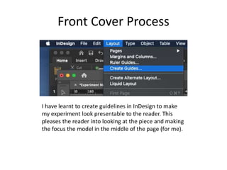 Front Cover Process
I have learnt to create guidelines in InDesign to make
my experiment look presentable to the reader. This
pleases the reader into looking at the piece and making
the focus the model in the middle of the page (for me).
 