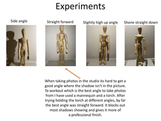 Experiments
When taking photos in the studio its hard to get a
good angle where the shadow isn't in the picture.
To workout which is the best angle to take photos
from I have used a mannequin and a torch. After
trying holding the torch at different angles, by far
the best angle was straight forward. It blocks out
most shadows showing and gives it more of
a professional finish.
Side angle Straight forward Slightly high up angle Shone straight down
 