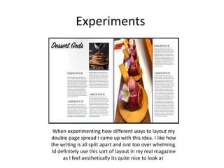 Experiments
When experimenting how different ways to layout my
double page spread I came up with this idea. I like how
the writing is all split apart and isnt too over whelming.
Id definitely use this sort of layout in my real magazine
as I feel aesthetically its quite nice to look at
 