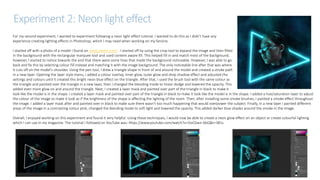 Experiment 2: Neon light effect
For my second experiment, I wanted to experiment following a neon light effect tutorial. I wanted to do this as I didn’t have any
experience creating lighting effects in Photoshop, which I may need when working on my fanzine.
I started off with a photo of a model I found on www.pexels.com/ . I started off by using the crop tool to expand the image and then filled
in the background with the rectangular marquee tool and used content aware fill. This helped fill in and match most of the background,
however, I started to notice towards the end that there were some lines that made the background noticeable. However, I was able to go
back and fix this by selecting colour fill instead and matching it with the image background. The only noticeable line after that was where
it cuts off on the model's shoulder. Using the pen tool, I drew a triangle shape in front of and around the model and created a stroke path
in a new layer. Opening the layer style menu, I added a colour overlay, inner glow, outer glow and drop shadow effect and adjusted the
settings and colours until it created this bright neon blue effect on the triangle. After that, I used the brush tool with the same colour as
the triangle and painted over the triangle in a new layer, then I changed the blending mode to linear dodge and lowered the opacity. This
added even more glow on and around the triangle. Next, I created a layer mask and painted over part of the triangle in black to make it
look like the model is in the shape. I created a layer mask and painted over part of the triangle in black to make it look like the model is in the shape. I added a hue/saturation layer to adjust
the colour of the image to make it look as if the brightness of the shape is affecting the lighting of the room. Then, after installing some smoke brushes, I painted a smoke effect throughout
the image. I added a layer mask after and painted over in black to make sure there wasn’t too much happening that would overpower the subject. Finally, in a new layer I painted different
areas of the image in a contrasting colour pink, changed the blending mode to soft light and lowered the opacity. This added darker blue shades around the smoke in the image.
Overall, I enjoyed working on this experiment and found it very helpful. Using these techniques, I would now be able to create a neon glow effect on an object or create colourful lighting
which I can use in my magazine. The tutorial I followed on YouTube was: https://www.youtube.com/watch?v=3JxCbwn-6bQ&t=381s
 