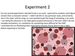 Experiment 2
For my second experiment I decided to do a run cycle. I planned to created a stick figure
version then a character version – I didn’t do this in any particular style, and certainly
not in the style I will be using, as I just wanted to get the hang of animating a run cycle.
I am doing this because in my video game project previously in the year I didn’t do any
complex animations, so I wanted to try something more difficult for the FMP.
I animated this on Photoshop then exported to Premier Pro to form it into a video
before exporting to YouTube.
 