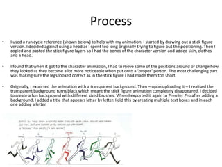 Process
• I used a run cycle reference (shown below) to help with my animation. I started by drawing out a stick figure
version. I decided against using a head as I spent too long originally trying to figure out the positioning. Then I
copied and pasted the stick figure layers so I had the bones of the character version and added skin, clothes
and a head.
• I found that when it got to the character animation, I had to move some of the positions around or change how
they looked as they become a lot more noticeable when put onto a ‘proper’ person. The most challenging part
was making sure the legs looked correct as in the stick figure I had made them too short.
• Originally, I exported the animation with a transparent background. Then – upon uploading it – I realised the
transparent background turns black which meant the stick figure animation completely disappeared. I decided
to create a fun background with different sized brushes. When I exported it again to Premier Pro after adding a
background, I added a title that appears letter by letter. I did this by creating multiple text boxes and in each
one adding a letter.
 
