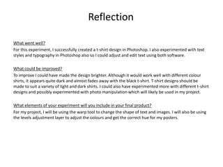 What went well?
For this experiment, I successfully created a t-shirt design in Photoshop. I also experimented with text
styles and typography in Photoshop also so I could adjust and edit text using both software.
What could be improved?
To improve I could have made the design brighter. Although it would work well with different colour
shirts, it appears quite dark and almost fades away with the black t-shirt. T-shirt designs should be
made to suit a variety of light and dark shirts. I could also have experimented more with different t-shirt
designs and possibly experimented with photo manipulation which will likely be used in my project.
What elements of your experiment will you include in your final product?
For my project, I will be using the warp tool to change the shape of text and images. I will also be using
the levels adjustment layer to adjust the colours and get the correct hue for my posters.
Reflection
 