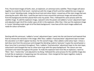Starting with the astronaut, I added a ‘curves’ adjustment layer. I went into the red channel and lowered that
level to remove the red tones in the image. After that, I added a ‘hue/saturation’ adjustment layer to lower
the saturation so it didn’t appear too blue. For the overall image, I then added a solid colour layer. I chose a
dark blue tone from the astronaut and changed the blending mode to ‘exclusion’ to give the overall poster a
bluer tone that is consistent throughout. Then, I added a ‘hue/saturation’ adjustment layer to the stars layer,
colourised it and changed the hue to a blue tone to go with the space background. The colours are now
consistent and match throughout the poster. To make the explosion look more like an explosion, I went to
‘filter’, ‘blur’, ‘motion blur’ and adjusted to my liking. I followed this same process for the satellite image also
to look like an explosion is happening near the astronaut. I then merged all the layers together, ready to
finalise the image with colour correction.
First, I found stock images of Earth, stars, an explosion, an astronaut and a satellite. These images will piece
together to create the final result. I started out with the image of Earth and then added the stars image on
top in ‘screen’ blending mode. Using the brush tool and colour black, I erased any of the stars image that was
covering the earth. After that, I used the pen tool to trace around the astronaut image and extract them
from the background and then placed them onto my poster. Then, I followed this same process with the
satellite image. To add the explosion image, I placed it onto the poster and added a ‘curves’ adjustment layer
and adjusted to get rid of the smaller specs of dirt in the explosion. After that, I then put the explosion image
in ‘screen’ blending mode to get rid of the black background. I now have all the stock images added and
ready for colour correction.
 