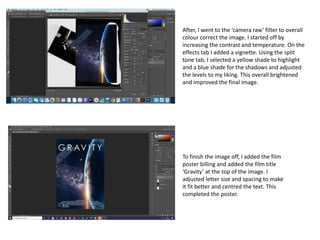 To finish the image off, I added the film
poster billing and added the film title
‘Gravity’ at the top of the image. I
adjusted letter size and spacing to make
it fit better and centred the text. This
completed the poster.
After, I went to the ‘camera raw’ filter to overall
colour correct the image. I started off by
increasing the contrast and temperature. On the
effects tab I added a vignette. Using the split
tone tab, I selected a yellow shade to highlight
and a blue shade for the shadows and adjusted
the levels to my liking. This overall brightened
and improved the final image.
 