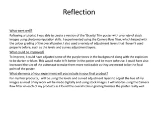 What went well?
Following a tutorial, I was able to create a version of the 'Gravity' film poster with a variety of stock
images using photo manipulation skills. I experimented using the Camera Raw filter, which helped with
the colour grading of the overall poster. I also used a variety of adjustment layers that I haven't used
properly before, such as the levels and curves adjustment layers.
What could be improved?
To improve, I could have adjusted some of the purple tones in the background along with the explosion
to be darker or bluer. This would make it fit better in the poster and be more cohesive. I could have also
increased the size of the astronaut to make them more noticeable as they are meant to be the focal
point of the poster.
What elements of your experiment will you include in your final product?
For my final products, I will be using the levels and curved adjustment layers to adjust the hue of my
images as most of my work will be made digitally and using stock images. I will also be using the Camera
Raw filter on each of my products as I found the overall colour grading finalises the poster really well.
Reflection
 