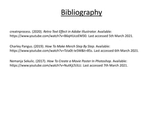 Bibliography
creatnprocess. (2020). Retro Text Effect in Adobe Illustrator. Available:
https://www.youtube.com/watch?v=B6qHUcoEM30. Last accessed 5th March 2021.
Charley Pangus. (2019). How To Make Merch Step By Step. Available:
https://www.youtube.com/watch?v=TzIa0t-Ie5M&t=85s. Last accessed 6th March 2021.
Nemanja Sekulic. (2017). How To Create a Movie Poster In Photoshop. Available:
https://www.youtube.com/watch?v=NutKjLTclLU. Last accessed 7th March 2021.
 