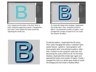 To create the darker blue shadow, I duplicated
the stroke layer. Then, using the transform
effect, I increased the number of copies. I also
changed the number of pixels to 0.1 to create
this smooth 3D effect.
First, I typed out the letter in the font 'Arial' in
bold. Using the appearance panel, I changed the
font color, I then added the white outline by
adjusting the stroke size.
To add the pattern, I duplicated the fill colour.
Then, when changing the colour, I selected 'open
swatch library', 'patterns', 'basic graphics' and
'basic graphic dots' and selected a pattern. After
that, I scaled it to size using the 'scale tool' and
decreasing the scale uniform to 50. For the drop
shadow, I duplicated the stroke layer again and
adjusted the pixels and number of copies. Finally, I
changed the color to a darker grey shade to match
the background and create a shadow effect.
 