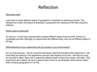 Reflection
What went well?
I was able to create different styles of typography in Illustrator by following tutorials. This
allowed me to learn the basics of Illustrator in preparation for creating my film title using this
software.
What could be improved?
To improve, I could have experimented creating different styles of text to wider extend my
knowledge and skill. Although my experiments are different style, they are all different styles of
3D text.
What elements of your experiment will you include in your final product?
For my final products, I will be using the techniques I learned throughout this experiment. I will
most likely be working in the appearance panel to edit aspects of my text. I will also be using
the 'transform effect' within this to adjust the different layers of text and create a 3D effect. This
experiment also helped me have a general idea of how to use Illustrator which will be helpful
when creating typography for my fmp.
 