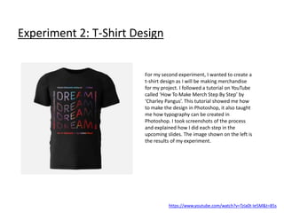 Experiment 2: T-Shirt Design
https://www.youtube.com/watch?v=TzIa0t-Ie5M&t=85s
For my second experiment, I wanted to create a
t-shirt design as I will be making merchandise
for my project. I followed a tutorial on YouTube
called ‘How To Make Merch Step By Step’ by
‘Charley Pangus’. This tutorial showed me how
to make the design in Photoshop, it also taught
me how typography can be created in
Photoshop. I took screenshots of the process
and explained how I did each step in the
upcoming slides. The image shown on the left is
the results of my experiment.
 