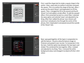 First, I used the shape tool to create a square shape in the
centre. I then, used rulers to outline it and then removed
the square. This is to outline the shape of the text. After, I
wrote out the word ‘dream’ and duplicated it to fill the
square. Then, I changed the fill to the second and fourth
‘dream’ to 0 and added a stroke effect. To add the warped
effect, I first converted my text to a smart filter, I selected
the warp option and selected ‘wave’ and adjusted to my
liking. After that I added the phrase ‘your dreams will
come true’ and placed a line through the centre of the
phrase, then I duplicated it and placed around the outside
of the ‘dream’ text.
Next, I grouped together all the layers in preparation to
add the texture. I found a colourful texture image on
Pinterest and pasted it over my text. To incorporate it into
the text, I held the option key between the two layers and
clicked. This combined the two together. After, I rotated
and adjusted to my liking. Then, I removed the white
background colour and changed it to black to fit the t-shirt
colour.
 