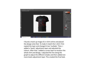 I found a mock-up image of a t-shirt online and placed
the design onto that. To make it match the t-shirt I first
copied the layer and changed it too ‘multiply’. Then, I
added a ‘levels’ adjustment layer and adjusted the
colours. After that. I added a curves layer to recolour the
whole shirt and design, I adjusted the line along the
graph to adjust the different shades and then added one
more levels adjustment layer. This created the final look.
 